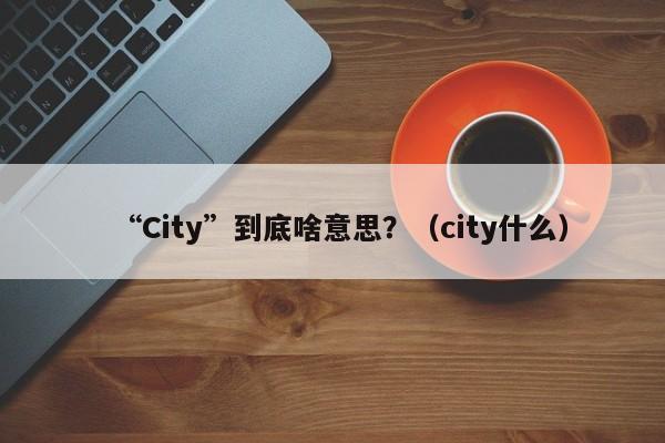 “City”到底啥意思？（city什么）