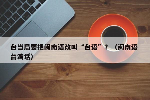 台当局要把闽南语改叫“台语”？（闽南语 台湾话）